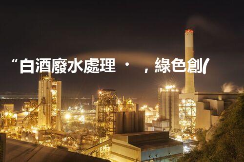 “白酒廢水處理，綠色創(chuàng)新引領(lǐng)環(huán)保新篇章”